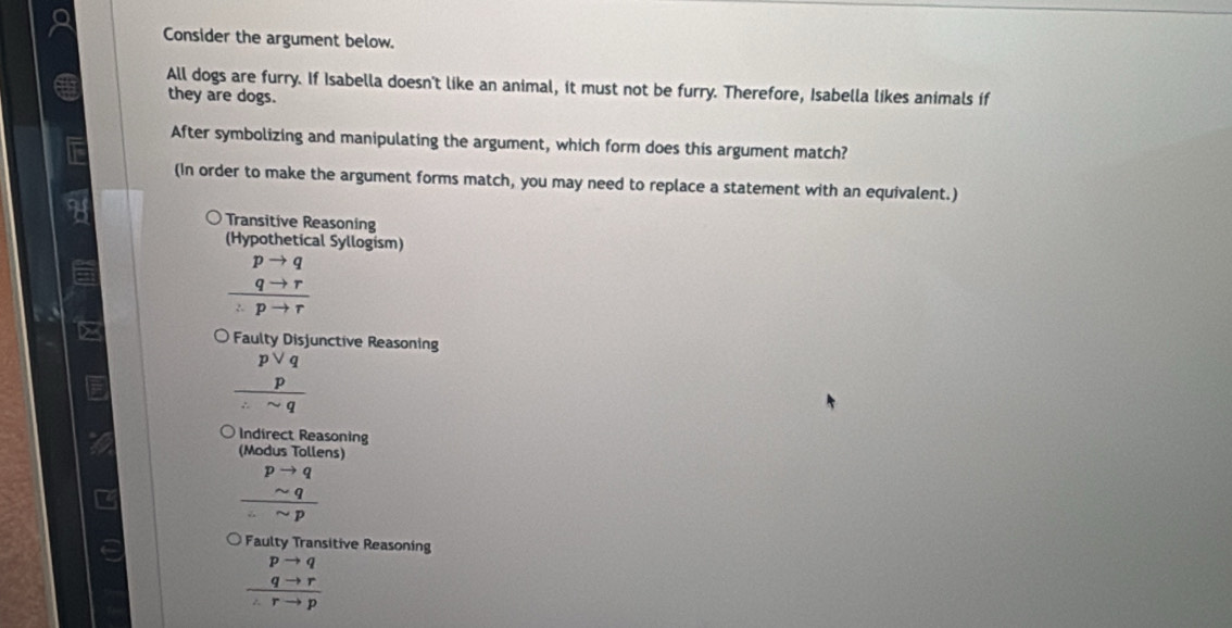 Consider the argument below.
All dogs are furry. If Isabella doesn't like an animal, it must not be furry. Therefore, Isabella likes animals if
they are dogs.
After symbolizing and manipulating the argument, which form does this argument match?
(In order to make the argument forms match, you may need to replace a statement with an equivalent.)
Transitive Reasoning
(Hypothetical Syllogism)
frac beginarrayr pto q qto rendarray :pto r
Faulty Disjunctive Reasoning
beginarrayr pvee q p hline :sim qendarray
Indirect Reasoning
(Modus Tollens)
beginarrayr pto qsim p
Faulty Transitive Reasoning
frac beginarrayr pto q qto rendarray ∠ rto p