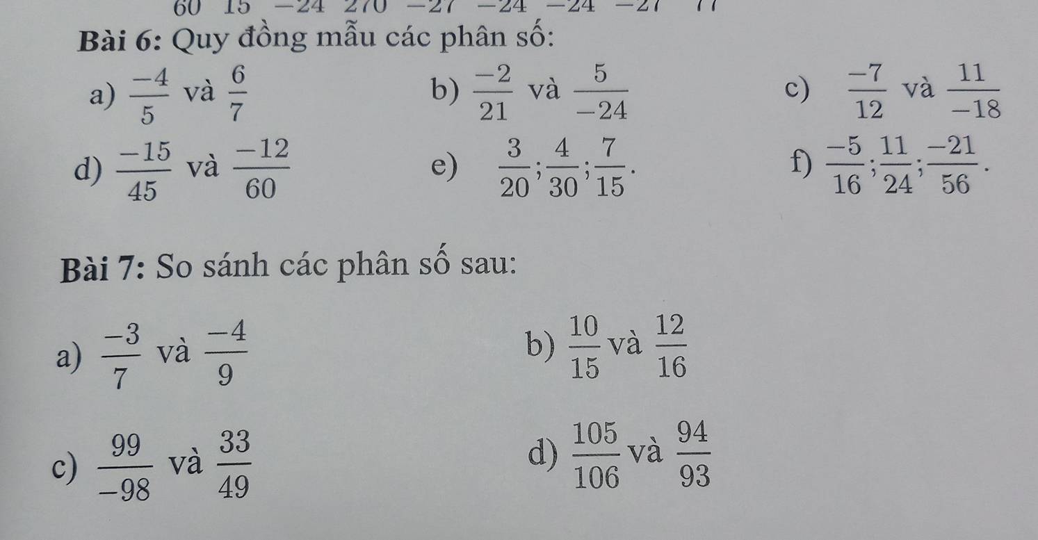 60 15 -24 270 -27 -24 -24 
Bài 6: Quy đồng mẫu các phân số: 
a)  (-4)/5  và  6/7   (-2)/21  và  5/-24   (-7)/12  và  11/-18 
b) 
c) 
d)  (-15)/45  và  (-12)/60   3/20 ;  4/30 ;  7/15 .  (-5)/16 ;  11/24 ;  (-21)/56 . 
e) 
f) 
Bài 7: So sánh các phân số sau: 
a)  (-3)/7  và  (-4)/9 
b)  10/15  và  12/16 
c)  99/-98  và  33/49 
d)  105/106  và  94/93 