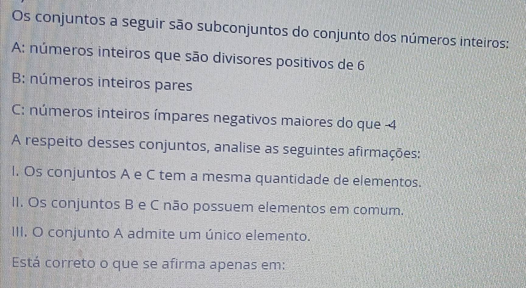 Os conjuntos a seguir são subconjuntos do conjunto dos números inteiros: 
A: números inteiros que são divisores positivos de 6
B: números inteiros pares 
C: números inteiros ímpares negativos maiores do que -4
A respeito desses conjuntos, analise as seguintes afirmações: 
I. Os conjuntos A e C tem a mesma quantidade de elementos. 
II. Os conjuntos B e C não possuem elementos em comum. 
III. O conjunto A admite um único elemento. 
Está correto o que se afirma apenas em: