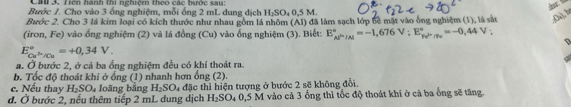 Tiên hành thi nghiệm theo các bước sau: 
ahu t 
Bước 1. Cho vào 3 ống nghiệm, mỗi ống 2 mL dung dịch H_2SO_40.5 5 M
Bước 2. Cho 3 lá kim loại có kích thước như nhau gồm lá nhôm (Al) đã làm sạch lớp bề mặt vào ống nghiệm (1), lá sắt 
. 3O4), hé 
(iron, Fe) vào ống nghiệm (2) và lá đồng (Cu) vào ống nghiệm (3). Biết: E_Al^(3+)/Al^circ =-1,676V; E_Fe^(2+)/Fe^circ =-0,44V 、 
D
E_Cu^(2+)/Cu^circ =+0,34V. 
ap 
a. Ở bước 2, ở cả ba ống nghiệm đều có khí thoát ra. 
b. Tốc độ thoát khi ở ống (1) nhanh hơn ống (2). 
c. Nếu thay H_2SO_4 loãng bằng H_2SO_4 đặc thì hiện tượng ở bước 2 sẽ không đổi. 
d. dot O bước 2, nếu thêm tiếp 2 mL dung dịch H_2SO_4 0,5 M vào cả 3 ống thì tốc độ thoát khí ở cả ba ống sẽ tăng.