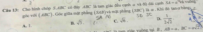 = 
2
Câu 13: Cho hình chóp S. ABC có đây ABC là tam giác đều cạnh a và độ dài cạnh SA=a và vuống
góc với (ABC). Góc giữa mặt phẳng (SAB) và mặt phẳng (SBC) là α . Khi đó tanα bằnga
B. sqrt(3). C. sqrt(6). D.  1/2sqrt(2)  ·
A. 1.
là tam giác vuông tại B 、 AB=a, BC=asqrt(2),