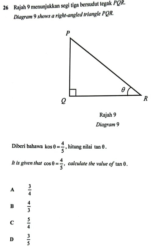 Rajah 9 menunjukkan segi tiga bersudut tegak PQR.
Diagram 9 shows a right-angled triangle PQR.
Rajah 9
Diagram 9
Diberi bahawa kosθ = 4/5  , hitung nilai tan θ. 
It is given that cos θ = 4/5  , calculate the value of tan θ.
A  3/4 
B  4/3 
C  5/4 
D  3/5 