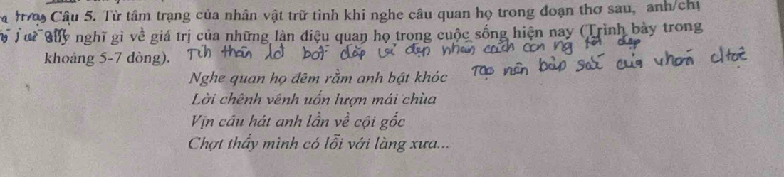 a t Câu 5. Từ tâm trạng của nhân vật trữ tình khi nghe câu quan họ trong đoạn thơ sau, anh/chị 
ộ Tui Guy nghĩ gì về giá trị của những làn điệu quan họ trong cuộc sống hiện nay (Trình bày trong 
khoảng 5-7 dòng). 
Nghe quan họ đêm rằm anh bật khóc 
Lời chênh vênh uốn lượn mái chùa 
Vịn câu hát anh lần về cội gốc 
Chợt thấy mình có lỗi với làng xưa...