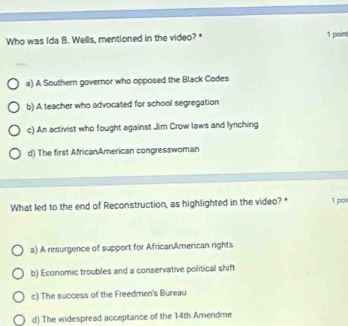 Who was Ida B. Wells, mentioned in the video? * 1 point
a) A Southern governor who opposed the Black Codes
b) A teacher who advocated for school segregation
c) An activist who fought against Jim Crow laws and lynching
d) The first AfricanAmerican congresswoman
What led to the end of Reconstruction, as highlighted in the video? * 1 pos
a) A resurgence of support for AfricanAmerican rights
b) Economic troubles and a conservative political shift
c) The success of the Freedmen's Bureau
d) The widespread acceptance of the 14th Amendme