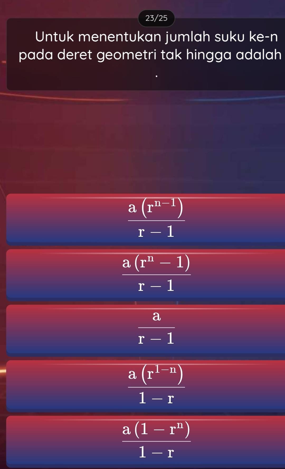 23/25
Untuk menentukan jumlah suku ke-n
pada deret geometri tak hingga adalah
 (a(r^(n-1)))/r-1 
 (a(r^n-1))/r-1 
 a/r-1 
 (a(r^(1-n)))/1-r 
 (a(1-r^n))/1-r 