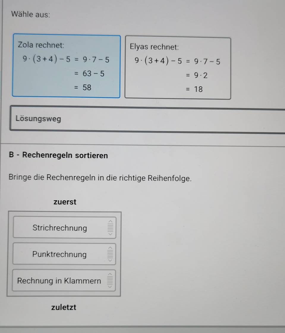 Wähle aus:
Zola rechnet: Elyas rechnet:
9· (3+4)-5=9· 7-5 9· (3+4)-5=9· 7-5
=63-5
=9· 2
=58
=18
Lösungsweg
B - Rechenregeln sortieren
Bringe die Rechenregeln in die richtige Reihenfolge.
zuerst
Strichrechnung I
Punktrechnung
Rechnung in Klammern
zuletzt