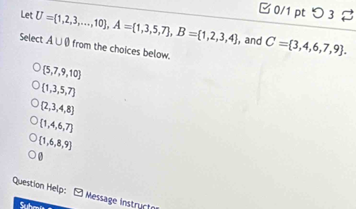 □ 0/1 pt つ3 %
Let U= 1,2,3,...,10 , A= 1,3,5,7 , B= 1,2,3,4 , and C= 3,4,6,7,9. 
Select A∪ varnothing from the choices below.
 5,7,9,10
 1,3,5,7
 2,3,4,8
 1,4,6,7
 1,6,8,9
0
Question Help: Message instructo