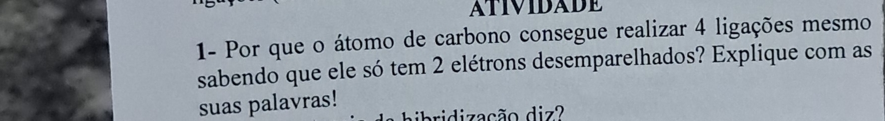 ATIVIDADE 
1- Por que o átomo de carbono consegue realizar 4 ligações mesmo 
sabendo que ele só tem 2 elétrons desemparelhados? Explique com as 
suas palavras! 
hbibridização diz?