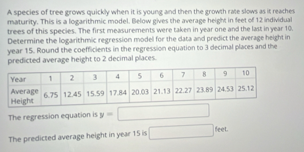 A species of tree grows quickly when it is young and then the growth rate slows as it reaches 
maturity. This is a logarithmic model. Below gives the average height in feet of 12 individual 
trees of this species. The first measurements were taken in year one and the last in year 10. 
Determine the logarithmic regression model for the data and predict the average height in
year 15. Round the coefficients in the regression equation to 3 decimal places and the 
predicted average height to 2 decimal places. 
The regression equation is y=□
The predicted average height in year 15 is □ feet