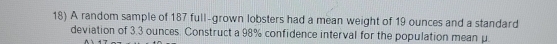 A random sample of 187 full-grown lobsters had a mean weight of 19 ounces and a standard 
deviation of 3.3 ounces. Construct a 98% confidence interval for the population mean μ.