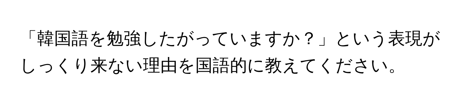 「韓国語を勉強したがっていますか？」という表現がしっくり来ない理由を国語的に教えてください。