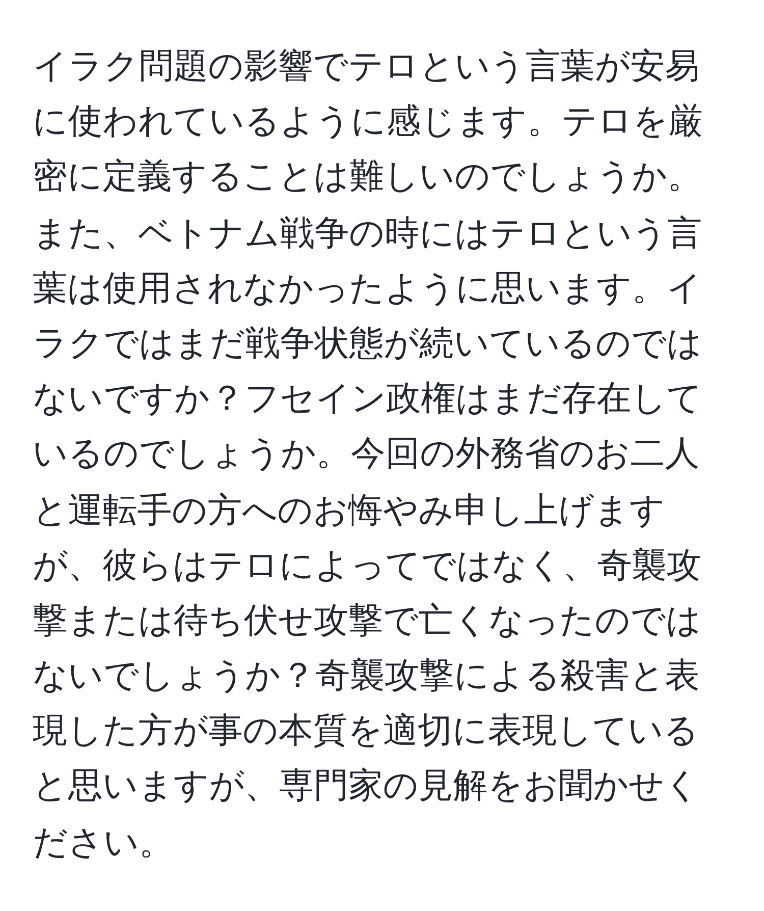 イラク問題の影響でテロという言葉が安易に使われているように感じます。テロを厳密に定義することは難しいのでしょうか。また、ベトナム戦争の時にはテロという言葉は使用されなかったように思います。イラクではまだ戦争状態が続いているのではないですか？フセイン政権はまだ存在しているのでしょうか。今回の外務省のお二人と運転手の方へのお悔やみ申し上げますが、彼らはテロによってではなく、奇襲攻撃または待ち伏せ攻撃で亡くなったのではないでしょうか？奇襲攻撃による殺害と表現した方が事の本質を適切に表現していると思いますが、専門家の見解をお聞かせください。