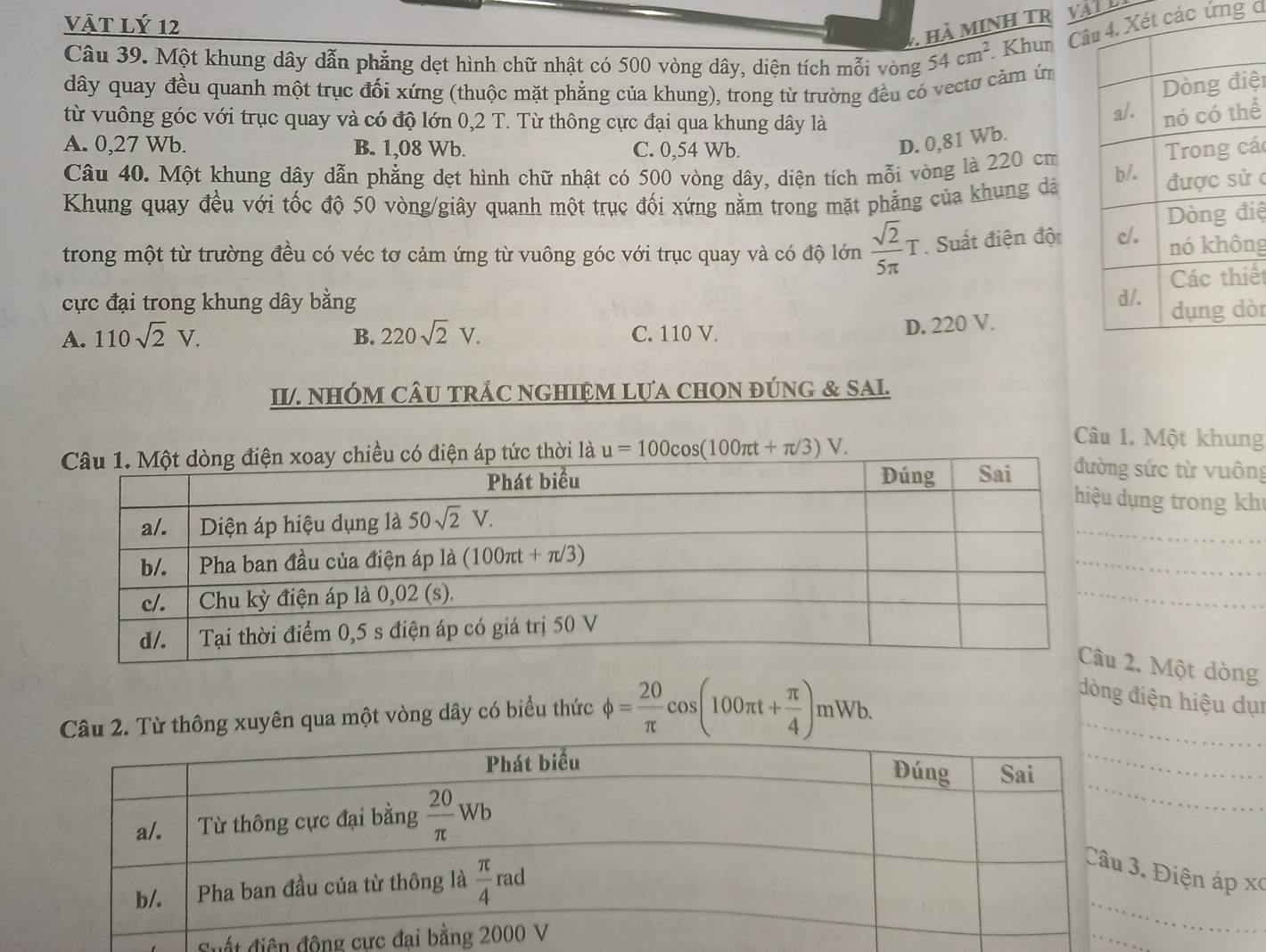 vật lý 12
. hà MINH TR VATL
Câu 39. Một khung dây dẫn phẳng dẹt hình chữ nhật có 500 vòng dây, diện tích mỗi vòng 54cm^2. Khun Câ các ứng d
dây quay đều quanh một trục đối xứng (thuộc mặt phẳng của khung), trong từ trường đều có vectơ cảm ứ
ện
từ vuông góc với trục quay và có độ lớn 0,2 T. Từ thông cực đại qua khung dây là
D. 0,81 Wb. ể
A. 0,27 Wb. B. 1,08 Wb. C. 0,54 Wb. cá
Câu 40. Một khung dây dẫn phẳng dẹt hình chữ nhật có 500 vòng dây, diện tích mỗi vòng là 220 cm
Khung quay đều với tốc độ 50 vòng/giây quanh một trục đối xứng nằm trong mặt phẳng của khung dà 
c
iệ
trong một từ trường đều có véc tơ cảm ứng từ vuông góc với trục quay và có độ lớn  sqrt(2)/5π  T. Suất điện đội ng
iế
cực đại trong khung dây bằng
A. 110sqrt(2)V. B. 220sqrt(2)V. C. 110 V. òr
D. 220 V.
II/. NHÓM CÂU TRÁC NGHIệM LựA CHON đÚNG & SAl.
thời là u=100cos (100π t+π /3)V.
Câu 1. Một khung
g sức từ vuông
dụng trong kh
_
_
_
2. Một dòng
2. Từ thông xuyên qua một vòng dây có biểu thức phi = 20/π  cos (100π t+ π /4 )mWb.
_
đòng điện hiệu dụn
_
_
_
. Điện áp xã
Suất điện động 
_