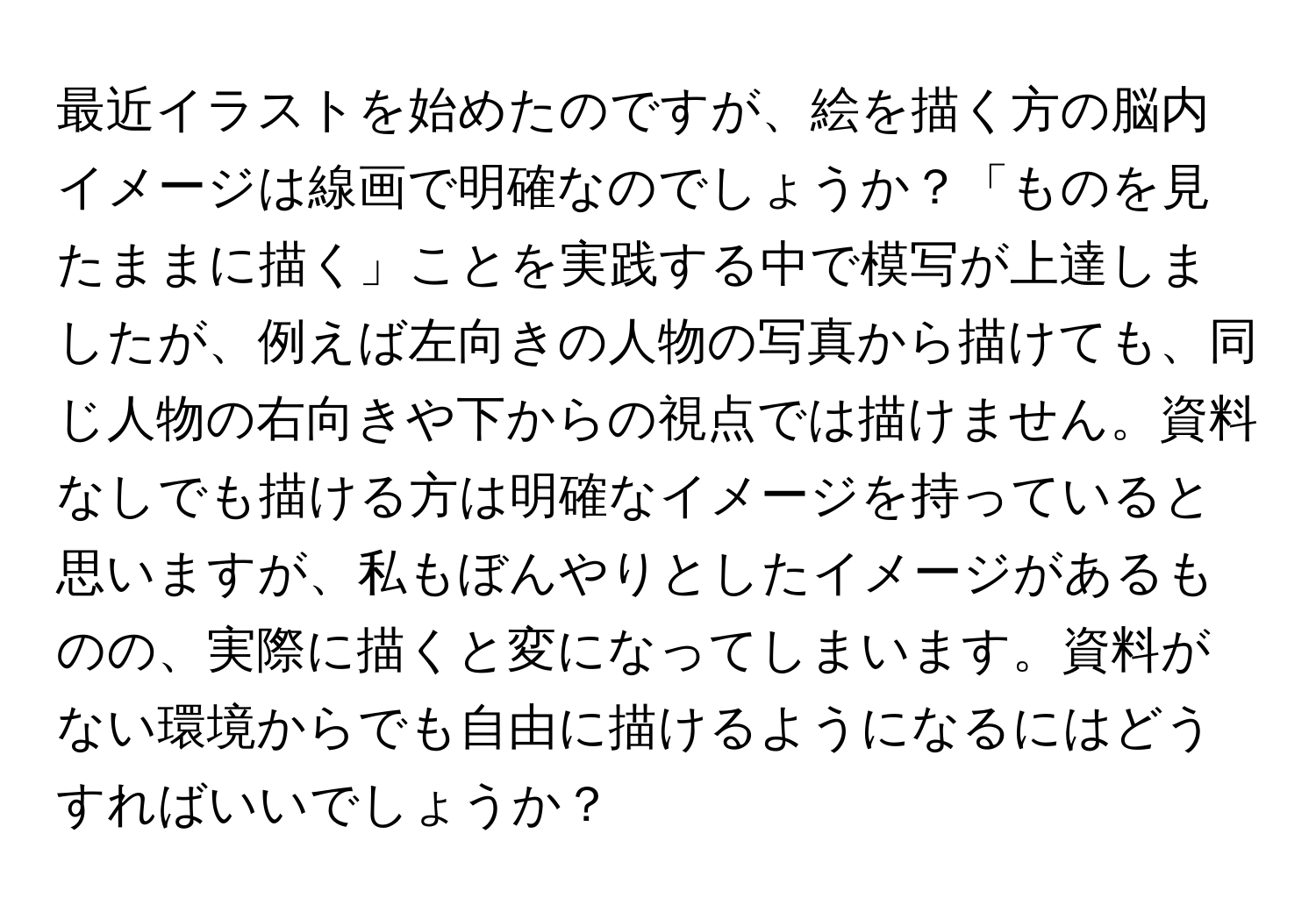 最近イラストを始めたのですが、絵を描く方の脳内イメージは線画で明確なのでしょうか？「ものを見たままに描く」ことを実践する中で模写が上達しましたが、例えば左向きの人物の写真から描けても、同じ人物の右向きや下からの視点では描けません。資料なしでも描ける方は明確なイメージを持っていると思いますが、私もぼんやりとしたイメージがあるものの、実際に描くと変になってしまいます。資料がない環境からでも自由に描けるようになるにはどうすればいいでしょうか？