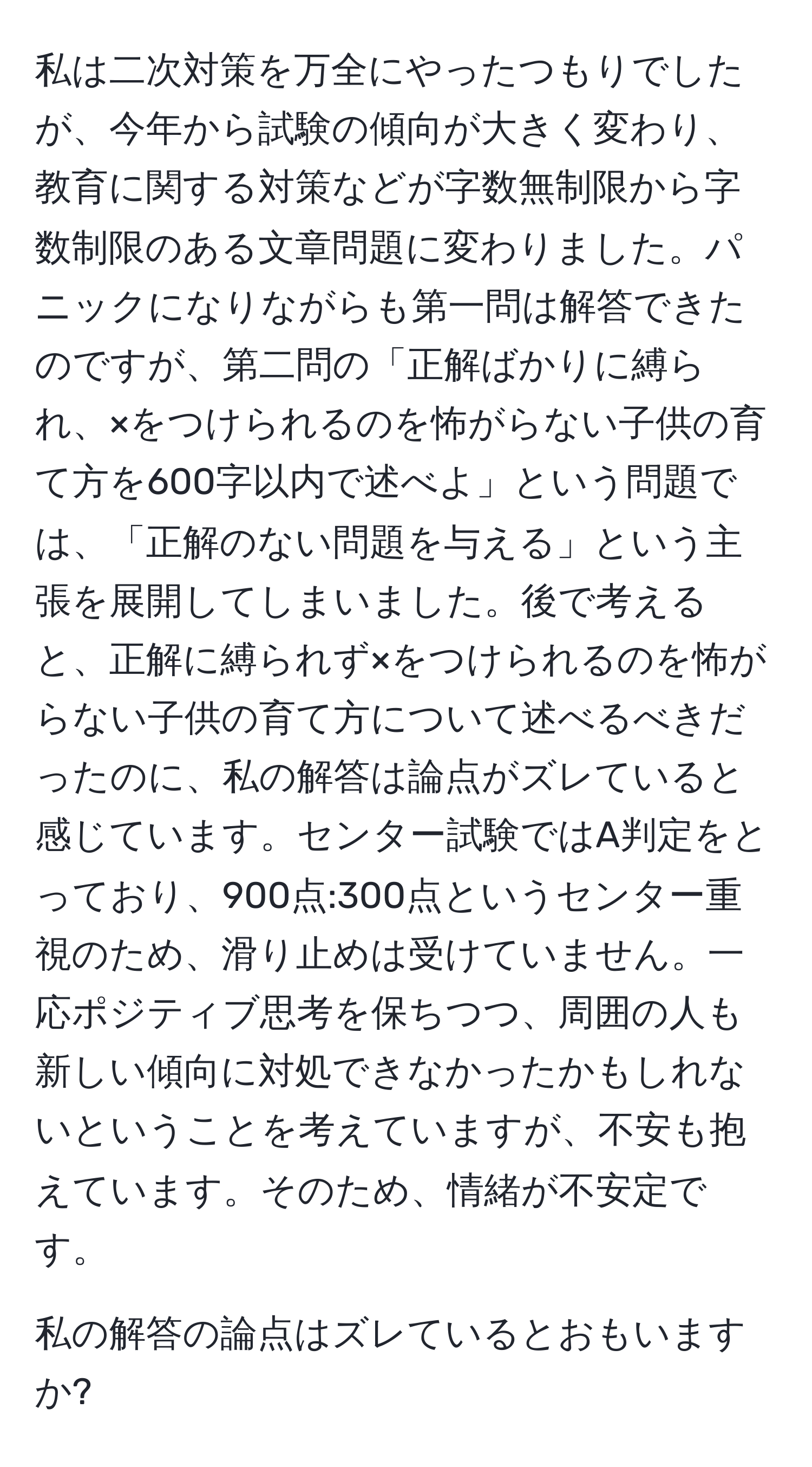 私は二次対策を万全にやったつもりでしたが、今年から試験の傾向が大きく変わり、教育に関する対策などが字数無制限から字数制限のある文章問題に変わりました。パニックになりながらも第一問は解答できたのですが、第二問の「正解ばかりに縛られ、×をつけられるのを怖がらない子供の育て方を600字以内で述べよ」という問題では、「正解のない問題を与える」という主張を展開してしまいました。後で考えると、正解に縛られず×をつけられるのを怖がらない子供の育て方について述べるべきだったのに、私の解答は論点がズレていると感じています。センター試験ではA判定をとっており、900点:300点というセンター重視のため、滑り止めは受けていません。一応ポジティブ思考を保ちつつ、周囲の人も新しい傾向に対処できなかったかもしれないということを考えていますが、不安も抱えています。そのため、情緒が不安定です。

私の解答の論点はズレているとおもいますか?