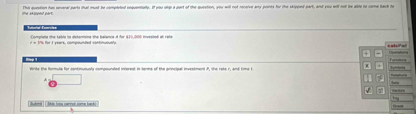 This question has several parts that must be completed sequentially. If you skip a part of the question, you will not receive any points for the skipped part, and you will not be able to come back to 
the skipped part. 
Tutorial Exercise 
Complete the table to determine the balance A for $21,000 invested at rate
r=5% for t years, compounded continuously. calcPad 
+ Operations 
Step 1 Functiona 
x 
Write the formula for continuously compounded interest in terms of the principal investment P, the rate r, and time t. Symbois 
A 
00 Refations 
Sets 
√ū o! Vactors 
Trig 
Submit Skip (you cannot come back) Greek