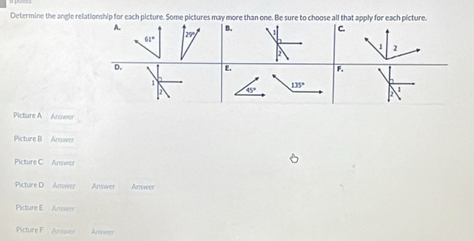 Determine the angle relationship for each picture. Some pictures may more than one. Be sure to choose all that apply for each picture.
A.
B.
C.
61° 29°
2
D.
E.
F.
1
135°
2
45°
1
2
Picture A Answer
Picture B Answer
Picture C Answer
Picture D Answer Answer Answer
Picture E Answer
Picture F Answer Answer