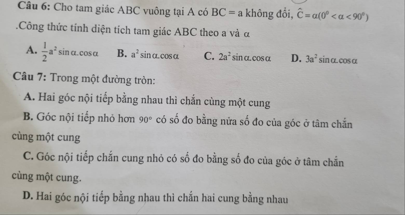 Cho tam giác ABC vuông tại A có BC=a không đổi, widehat C=alpha (0° <90°).Công thức tính diện tích tam giác ABC theo a và α
A.  1/2 a^2sin alpha .cos alpha B. a^2sin alpha .cos alpha C. 2a^2sin alpha .cos alpha D. 3a^2sin alpha .cos alpha
Câu 7: Trong một đường tròn:
A. Hai góc nội tiếp bằng nhau thì chắn cùng một cung
B. Góc nội tiếp nhỏ hơn 90° có số đo bằng nửa số đo của góc ở tâm chắn
cùng một cung
C. Góc nội tiếp chắn cung nhỏ có số đo bằng số đo của góc ở tâm chắn
cùng một cung.
D. Hai góc nội tiếp bằng nhau thì chắn hai cung bằng nhau