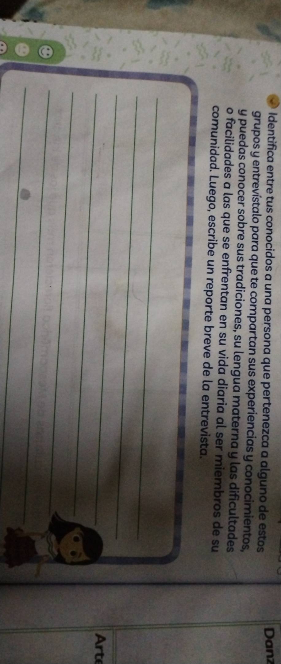a Identifica entre tus conocidos a una persona que pertenezca a alguno de estos 
Dan1 
grupos y entrevístalo para que te compartan sus experiencias y conocimientos, 
y puedas conocer sobre sus tradiciones, su lengua materna y las dificultades 
o facilidades a las que se enfrentan en su vida diaria al ser miembros de su 
comunidad. Luego, escribe un reporte breve de la entrevista. 
_ 
_ 
_ 
_ 
Art 
_ 
_ 
_