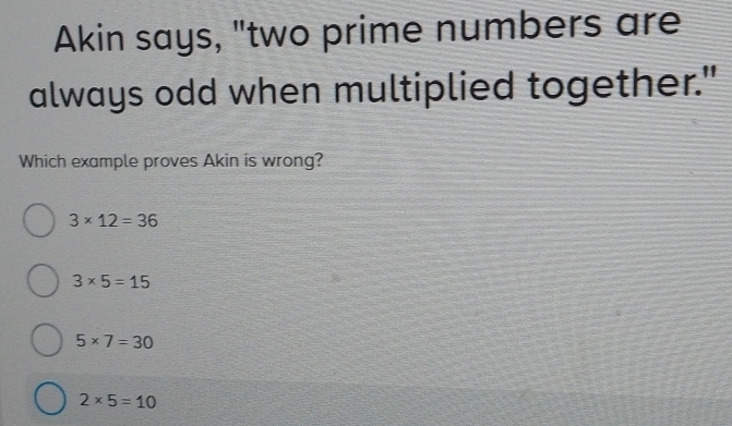 Akin says, "two prime numbers are
always odd when multiplied together."
Which example proves Akin is wrong?
3* 12=36
3* 5=15
5* 7=30
2* 5=10