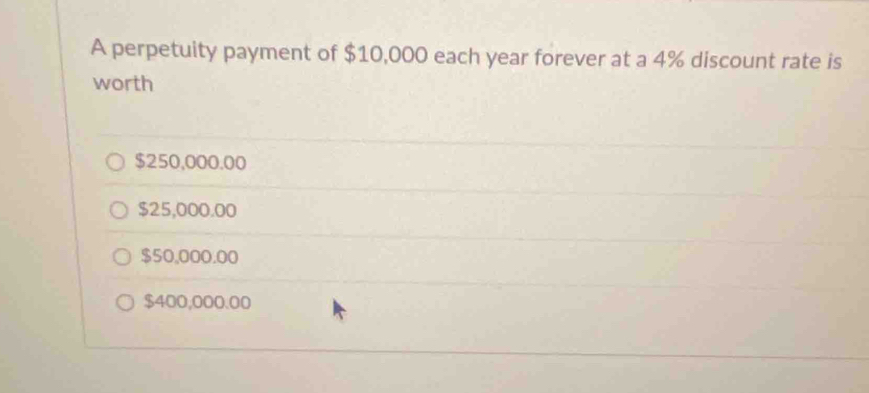 A perpetuity payment of $10,000 each year forever at a 4% discount rate is
worth
$250,000.00
$25,000.00
$50,000.00
$400,000.00