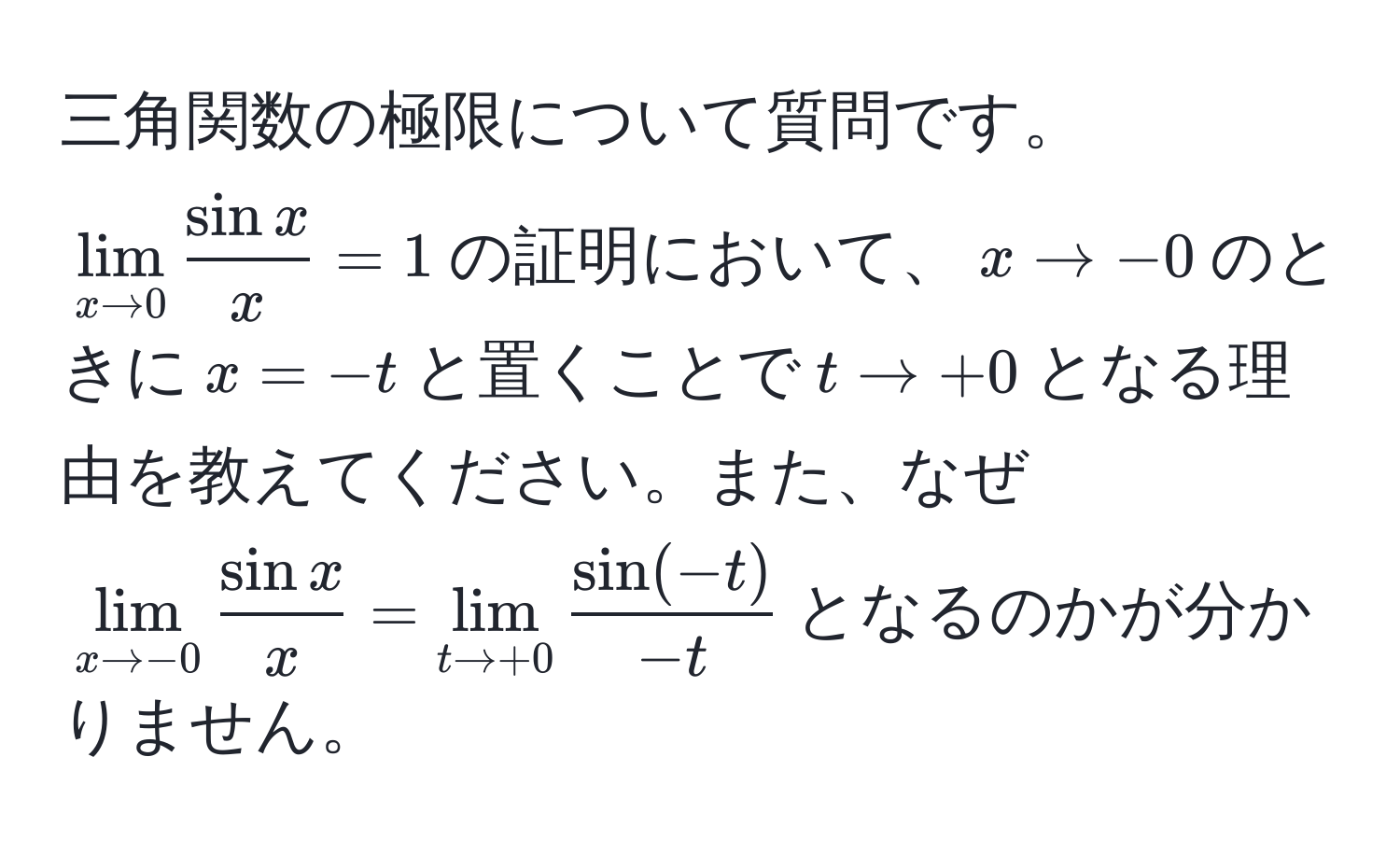 三角関数の極限について質問です。$lim_x to 0  sin x/x  = 1$の証明において、$x to -0$のときに$x = -t$と置くことで$t to +0$となる理由を教えてください。また、なぜ$lim_x to -0  sin x/x  = lim_t to +0  (sin(-t))/-t $となるのかが分かりません。