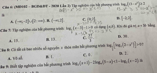 (MĐ102 - BGD&ĐT - 2020 Lần 2) Tập nghiệm của bắt phương trình log _3(13-x^2)≥ 2
là
A. (-∈fty ;-2]∪ [2:+∈fty ). B. (-∈fty ;2]. C. (0;2]. D. [-2;2]. 
Câu 7: Tập nghiệm của bất phương trình: log _ 1/3 (x-3)-1>0 có dạng (a;b). Khi đó giá trị a+3b bằng
A. 15. B. 13. C.  37/3 . D. 30.
Câu 8: Có tất cả bao nhiêu số nguyên x thỏa mãn bất phương trình log _ 1/2 [log _2(2-x^2)]>0 ？
A. Vô số. B. 1. C. 0. D. 2.
Tâu 9: Biết tập nghiệm của bất phương trình log _2(x+1)-2log _4(5-x)<1-log _2(x-2) là