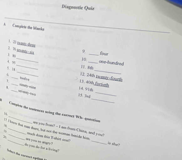 Diagnostic Quiz 
A Complete the blanks 
1. 23 twenty-three 
2. 76 seventy- six 
9. _four 
_ 
3. 80
10,_ one-hundred 
5. 18
11. 8th
4. 95 _ 12. 24th twenty-fourth 
6. _twelve 
13. 40th fortieth 
_ 
7. _ninety-nine 
8. 
_ 
14. 91th
_ 
seventy-two 
15. 3rd
Complete the sentences using the correct Wh- question 
16. 
18 
are you from? - I am from China, and you? 
17. I know that man there, but not the woman beside him. _is she? 
19 _much does this T-shirt cost? 
20,_ are you so angry? 
do you do for a living? 
Select the correct option 
)