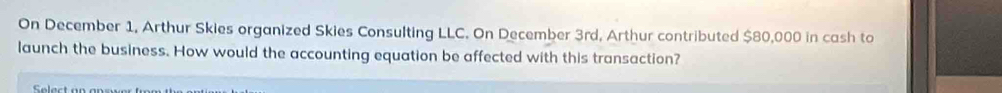 On December 1, Arthur Skies organized Skies Consulting LLC. On December 3rd, Arthur contributed $80,000 in cash to 
launch the business. How would the accounting equation be affected with this transaction? 
Select a