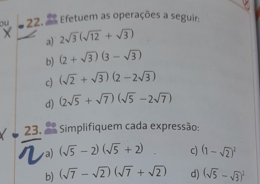 ou 22. A Efetuem as operações a seguir: 
a) 2sqrt(3)(sqrt(12)+sqrt(3))
b) (2+sqrt(3))(3-sqrt(3))
c) (sqrt(2)+sqrt(3))(2-2sqrt(3))
d) (2sqrt(5)+sqrt(7))(sqrt(5)-2sqrt(7))
23. Simplifiquem cada expressão: 
a) (sqrt(5)-2)(sqrt(5)+2) c) (1-sqrt(2))^2
b) (sqrt(7)-sqrt(2))(sqrt(7)+sqrt(2)) d) (sqrt(5)-sqrt(3))^2