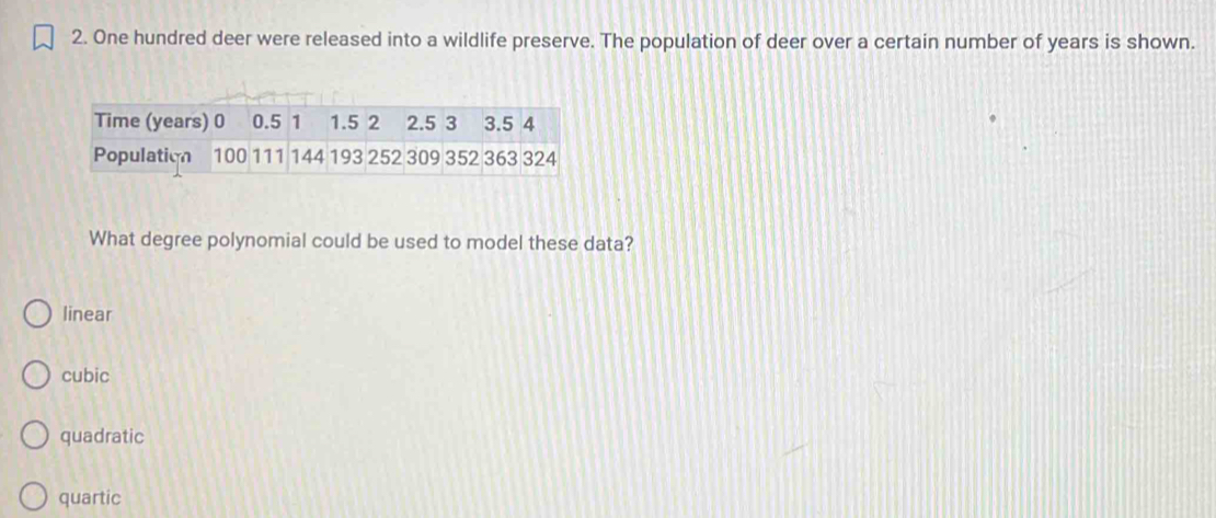 One hundred deer were released into a wildlife preserve. The population of deer over a certain number of years is shown.
Time (years) 0 0.5 1 1.5 2 2.5 3 3.5 4
Population 100 111 144 193 252 309 352 363 324
What degree polynomial could be used to model these data?
linear
cubic
quadratic
quartic