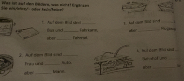 Was ist auf den Bildern, was nicht? Ergänzen 
Sie ein/eine/- oder kein/keine? 
1. Auf dem Bild sind _3. Auf dem Bild sind_ 
Bus und _Fahrkarte, aber_ 
Flugzeg 
aber _Fahrrad. 
2. Auf dem Bild sind _4. Auf dem Bild sind_ 
Frau und _Auto, Bahnhof und_ 
aber _Mann. aber _Me