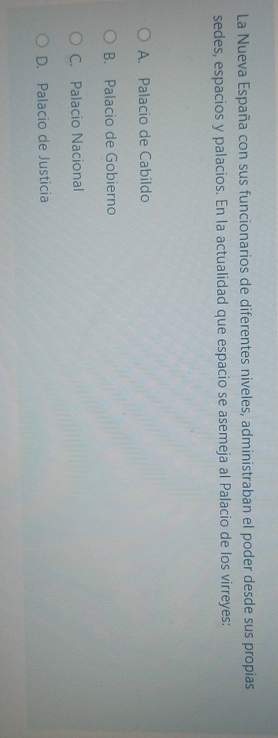 La Nueva España con sus funcionarios de diferentes niveles, administraban el poder desde sus propias
sedes, espacios y palacios. En la actualidad que espacio se asemeja al Palacio de los virreyes:
A. Palacio de Cabildo
B. Palacio de Gobierno
C. Palacio Nacional
D. Palacio de Justicia