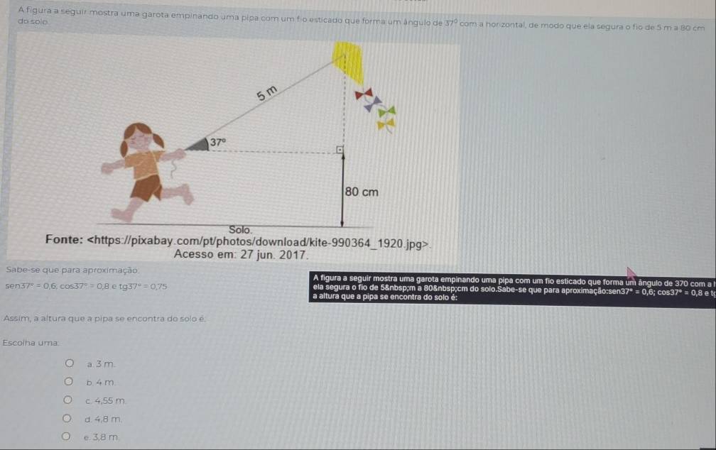 A figura a seguir mostra uma garota empinando uma pipa com um fio esticado que forma um ângulo de
do solo. 37° com a honzontal, de modo que ela segura o fio de 5 m a 80 cm
5m
37°
80 cm
Solo
Fonte:
Acesso em: 27 jun. 2017.
Sabe-se que para aproximação A figura a seguir mostra uma garota empinando uma pipa com um fio esticado que forma um ângulo de 370 com a
sen 37°=0.6, cos 37°=0.8etg37°=0.75 ela segura o fio de 5 m a 80 cm do solo.Sabe-se que para aproximação: sen3 7^*=0,6; cos 37°=0,8et
a altura que a pipa se encontra do solo é:
Assim, a altura que a pipa se encontra do solo é
Escolha uma:
a. 3 m.
b. 4 m.
c. 4,55 m.
d. 4,8 m.
e 3,8 m