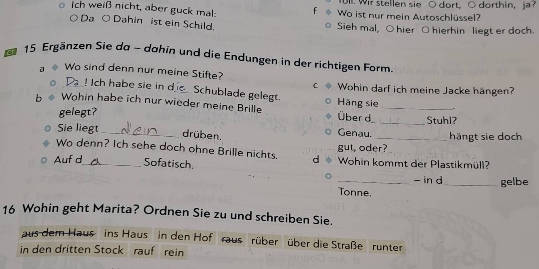 ull. Wir stellen sie O dort, O dorthin, ja? 
f 
Ich weiß nicht, aber guck mal: Wo ist nur mein Autoschlüssel? 
○ Da ○ Dahin ist ein Schild. Sieh mal, O hier O hierhin liegt er doch.
15 Ergänzen Sie da - dahin und die Endungen in der richtigen Form. 
a Wo sind denn nur meine Stifte? 
C Wohin darf ich meine Jacke hängen? 
_! Ich habe sie in d_ Schublade gelegt. 
b Wohin habe ich nur wieder meine Brille 
Häng sie _. 
gelegt? _Stuhl? 
Über d 
Sie liegt_ 
Genau. 
drüben. _hängt sie doch 
gut, oder? 
Wo denn? Ich sehe doch ohne Brille nichts. 
Auf d_ d Wohin kommt der Plastikmüll? 
Sofatisch. 
_- in d 
_gelbe 
Tonne. 
16 Wohin geht Marita? Ordnen Sie zu und schreiben Sie. 
aus dem Haus ins Haus in den Hof raus rüber über die Straße runter 
in den dritten Stock rauf rein