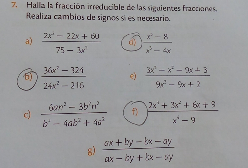 Halla la fracción irreducible de las siguientes fracciones. 
Realiza cambios de signos si es necesario. 
a)  (2x^2-22x+60)/75-3x^2  d)  (x^3-8)/x^3-4x 
6)  (36x^2-324)/24x^2-216  e)  (3x^3-x^2-9x+3)/9x^2-9x+2 
c)  (6an^2-3b^2n^2)/b^4-4ab^2+4a^2  f)  (2x^3+3x^2+6x+9)/x^4-9 
g)  (ax+by-bx-ay)/ax-by+bx-ay 