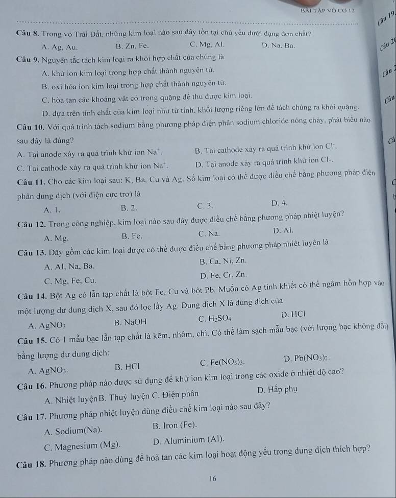 Bài Tập Vô Cơ 12
Câu 19,
Câu 8. Trong vỏ Trái Đất, những kim loại nào sau đây tồn tại chủ yểu dưới dạng đơn chất?
A. Ag Au. B. Zn. Fe. C. Mg, Al. D. Na, Ba.
Câu 2
Câu 9. Nguyên tắc tách kim loại ra khỏi hợp chất của chúng là
A. khử ion kim loại trong hợp chất thành nguyên tử.
Câu
B. oxi hóa ion kim loại trong hợp chất thành nguyên tứ.
C. hòa tan các khoáng vật có trong quặng để thu được kim loại.
Câu
D. dựa trên tính chất của kim loại như từ tính, khối lượng riêng lớn để tách chúng ra khỏi quặng.
Câu 10. Với quả trình tách sodium bằng phương pháp điện phân sodium chloride nóng chảy, phát biểu nào
sau đây là đúng? Câ
A. Tại anode xảy ra quá trình khử ion Na*. B. Tại cathode xày ra quá trình khứ ion Cl.
C. Tại cathode xây ra quá trình khữ ion Na*. D. Tại anode xây ra quá trình khử ion Cl-.
Câu 11. Cho các kim loại sau: K, Ba. Cu và Ag. Số kim loại có thể được điều chế bằng phương pháp điện
phân dung dịch (với điện cực trơ) là
A. 1. B. 2. C. 3. D. 4.
Câu 12. Trong công nghiệp, kim loại nào sau đây được điều chế bằng phương pháp nhiệt luyện?
A. Mg. B. Fe. C. Na. D. Al.
Câu 13. Dãy gồm các kim loại được có thể được điều chế bằng phương pháp nhiệt luyện là
A. AI, Na, Ba. B. Ca, Ni, Zn.
C. Mg. Fe, Cu. D. Fe, Cr、Zn.
Câu 14. Bột Ag có lẫn tạp chất là bột Fe, Cu và bột Pb. Muốn có Ag tinh khiết có thể ngâm hỗn hợp vào
một lượng dư dung dịch X, sau đó lọc lấy Ag. Dung dịch X là dung địch của
A. AgNO_3 B. NaOH C. H_2SO_4 D. HCl
Câu 15. Có 1 mẫu bạc lẫn tạp chất là kẽm, nhôm, chì. Có thể làm sạch mẫu bạc (với lượng bạc không đổi)
bằng lượng dư dung dịch:
A. AgNO_3. B. HCl C. Fe(NO_3)_3. D. Pb(NO_3)_2.
Câu 16. Phương pháp nào được sử dụng đề khử ion kim loại trong các oxide ở nhiệt độ cao?
A. Nhiệt luyệnB. Thuỷ luyện C. Điện phân
D. Hấp phụ
Câu 17. Phương pháp nhiệt luyện dùng điều chế kim loại nào sau đây?
A. Sodium(Na). B. Iron (Fe).
C. Magnesium (Mg). D. Aluminium (Al).
Câu 18. Phương pháp nào dùng để hoà tan các kim loại hoạt động yếu trong dung dịch thích hợp?
16