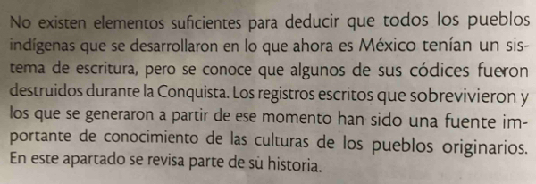 No existen elementos suficientes para deducir que todos los pueblos 
indígenas que se desarrollaron en lo que ahora es México tenían un sis- 
tema de escritura, pero se conoce que algunos de sus códices fueron 
destruidos durante la Conquista. Los registros escritos que sobrevivieron y 
los que se generaron a partir de ese momento han sido una fuente im- 
portante de conocimiento de las culturas de los pueblos originarios. 
En este apartado se revisa parte de sù historia.