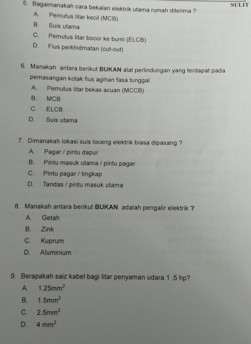 SULIT
5. Bagaimanakah cara bekalan elektrik utama rumah diterima ?
A. Pemutus litar kecil (MCB)
B. Suis utama
C. Pemutus litar bocor ke bumi (ELCB)
D. Fius perkhidmatan (cut-out)
6. Manakah antara berikut BUKAN alat perlindungan yang terdapat pada
pemasangan kotak fius agihan fasa tunggal
A. Pemutus litar bekas acuan (MCCB)
B. MCB
C. ELCB
D. Suis utama
7. Dimanakah lokasi suis loceng elektrik biasa dipasang ?
A. Pagar / pintu dapur
B. Pintu masuk utama / pintu pagar
C. Pintu pagar / tingkap
D. Tandas / pintu masuk utama
8. Manakah antara berikut BUKAN adalah pengalir elektrik ?
A. Getah
B. Zink
C. Kuprum
D. Aluminium
9. Berapakah saiz kabel bagi litar penyaman udara 1 .5 hp?
A. 1.25mm^2
B. 1.5mm^2
C. 2.5mm^2
D. 4mm^2