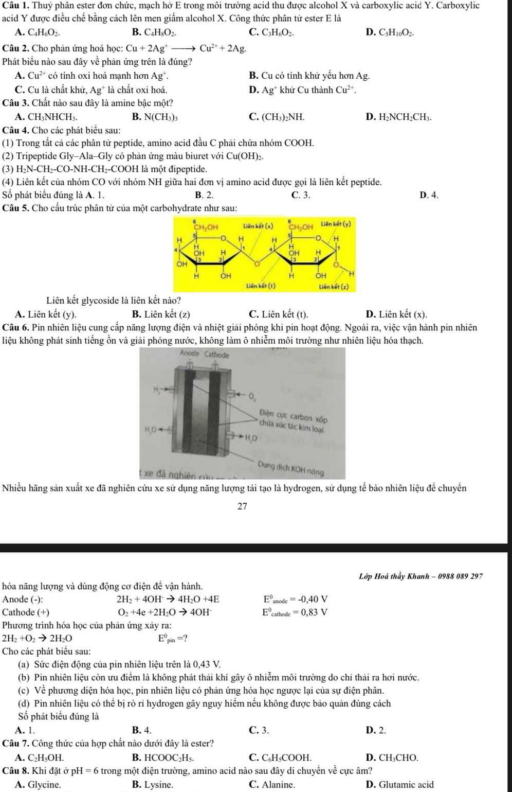 Thuỷ phân ester đơn chức, mạch hở E trong môi trường acid thu được alcohol X và carboxylic acid Y. Carboxylic
acid Y được điều chế bằng cách lên men giẩm alcohol X. Công thức phân tử ester E là
A. C_4H_6O_2. B. C_4H_8O_2. C. C_3H_6O_2. D. C_5H_10O_2.
Câu 2. Cho phản ứng hoá học: Cu+2Ag^+to Cu^(2+)+2Ag.
Phát biểu nào sau đây về phản ứng trên là đúng?
A. Cu^(2+) có tính oxi hoá mạnh hơn Ag^+. B. Cu có tính khử yếu hơn Ag.
C. Cu là chất khử, Ag * là chất oxi hoá. D. Ag^+ khử Cu thành Cu^(2+).
Câu 3. Chất nào sau đây là amine bậc một?
A. CH₃NHCH₃. B. N(CH_3)_3 C. (CH_3)_2NH. D. H₂NCH₂CH₃.
Câu 4. Cho các phát biểu sau:
(1) Trong tất cả các phân tử peptide, amino acid đầu C phải chứa nhóm COOH.
(2) Tripeptide Gly-Ala-Gly có phản ứng màu biuret với Cu(OH)_2.
(3) H_2N-CH_2-CO-NH- CH₂-COOH là một đipeptide.
(4) Liên kết của nhóm CO với nhóm NH giữa hai đơn vị amino acid được gọi là liên kết peptide.
Số phát biểu đúng là A. 1. B. 2. C. 3. D. 4.
Câu 5. Cho cầu trúc phân tử của một carbohydrate như sau:
Liên kết glycoside là liên kết nào?
A. Liên kết (y). B. Liên kết (z) C. Liên kết (t). D. Liên ket(x
Câu 6. Pin nhiên liệu cung cấp năng lượng điện và nhiệt giải phóng khi pin hoạt động. Ngoài ra, việc vận hành pin nhiên
liệu không phát sinh tiếng ồn và giải phóng nước, không làm ô nhiễm môi trường như nhiên liệu hóa thạch.
Nhiều hãng sản xuất xe đã nghiên cứu xe sử dụng năng lượng tái tạo là hydrogen, sử dụng tế bào nhiên liệu để chuyển
27
Lớp Hoá thầy Khanh - 0988 089 297
hóa năng lượng và dùng động cơ điện đề vận hành.
Anode (-): 2H_2+4OH^-to 4H_2O+4E E^0_anode=-0,40V
Cathode (+) O_2+4e+2H_2Oto 4OH^- E^0_cathode=0,83V
Phương trình hóa học của phản ứng xảy ra:
2H_2+O_2to 2H_2O
E^0_pin=?
Cho các phát biểu sau:
(a) Sức điện động của pin nhiên liệu trên là 0,43 V.
(b) Pin nhiên liệu còn ưu điểm là không phát thải khí gây ô nhiễm môi trường do chỉ thải ra hơi nước.
(c) Về phương diện hóa học, pin nhiên liệu có phản ứng hóa học ngược lại của sự điện phân.
(d) Pin nhiên liệu có thể bị rò rỉ hydrogen gây nguy hiểm nếu không được bảo quản đúng cách
Số phát biểu đúng là
A. 1. B. 4. C. 3. D. 2.
Câu 7. Công thức của hợp chất nào dưới đây là ester?
A. C₂H₅OH. B. HCOOC_2H_5. C. C₆H₅COOH. D. CH₃CHO.
Câu 8. Khi đặt ở ph I=6 trong một điện trường, amino acid nào sau đây di chuyển về cực âm?
A. Glycine. B. Lysine. C. Alanine. D. Glutamic acid