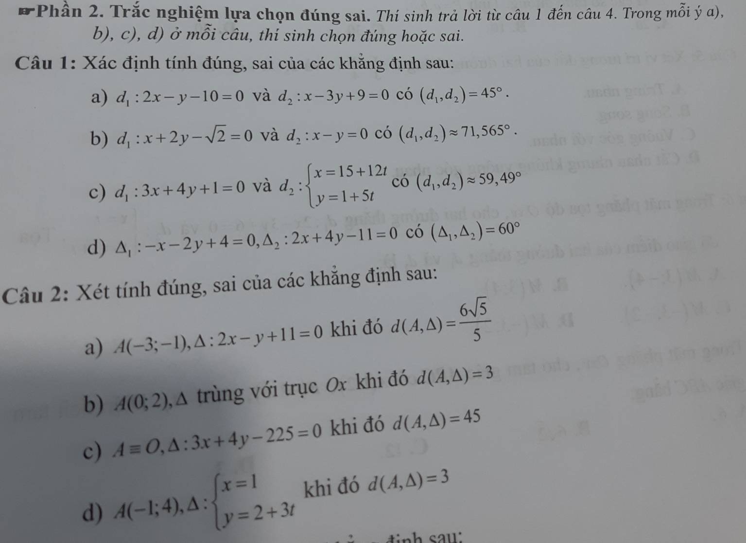 7Phần 2. Trắc nghiệm lựa chọn đúng sai. Thí sinh trả lời từ câu 1 đến câu 4. Trong mỗi ý α),
b), c), d) ở mỗi câu, thí sinh chọn đúng hoặc sai.
Câu 1: Xác định tính đúng, sai của các khẳng định sau:
a) d_1:2x-y-10=0 và d_2:x-3y+9=0 có (d_1,d_2)=45°.
b) d_1:x+2y-sqrt(2)=0 và d_2:x-y=0 có (d_1,d_2)approx 71,565°.
c) d_1:3x+4y+1=0 và d_2:beginarrayl x=15+12t y=1+5tendarray. có (d_1,d_2)approx 59,49°
d) △ _1:-x-2y+4=0,△ _2:2x+4y-11=0 có (△ _1,△ _2)=60°
Câu 2: Xét tính đúng, sai của các khẳng định sau:
a) A(-3;-1),△ :2x-y+11=0 khi đó d(A,△ )= 6sqrt(5)/5 
b) A(0;2) A trùng với trục Ox khi đó d(A,△ )=3
c) Aequiv O,△ :3x+4y-225=0 khi đó d(A,△ )=45
d) A(-1;4),△ :beginarrayl x=1 y=2+3tendarray. khi đó d(A,△ )=3