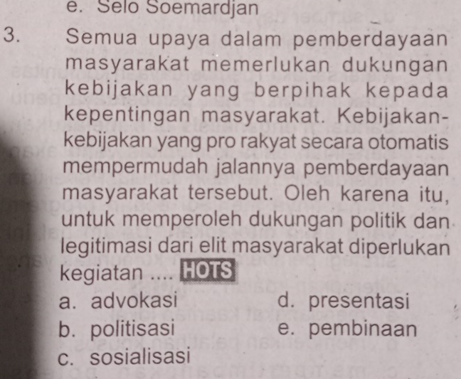 Selo Soemardjan
3. Semua upaya dalam pemberdayaan
masyarakat memerlukan dukungan
kebijakan yang berpihak kepada
kepentingan masyarakat. Kebijakan-
kebijakan yang pro rakyat secara otomatis
mempermudah jalannya pemberdayaan
masyarakat tersebut. Oleh karena itu,
untuk memperoleh dukungan politik dan
legitimasi dari elit masyarakat diperlukan
kegiatan .... HOTS
a. advokasi d. presentasi
b. politisasi e. pembinaan
c. sosialisasi