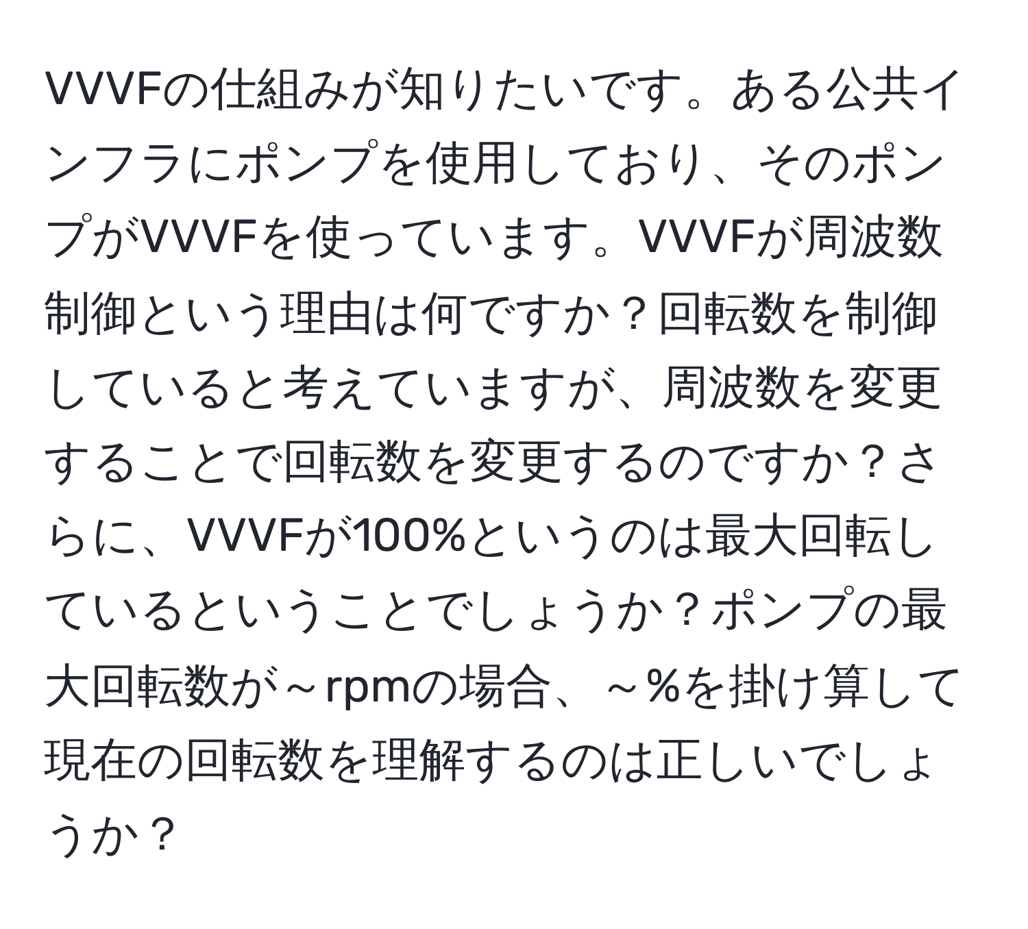 VVVFの仕組みが知りたいです。ある公共インフラにポンプを使用しており、そのポンプがVVVFを使っています。VVVFが周波数制御という理由は何ですか？回転数を制御していると考えていますが、周波数を変更することで回転数を変更するのですか？さらに、VVVFが100%というのは最大回転しているということでしょうか？ポンプの最大回転数が～rpmの場合、～%を掛け算して現在の回転数を理解するのは正しいでしょうか？