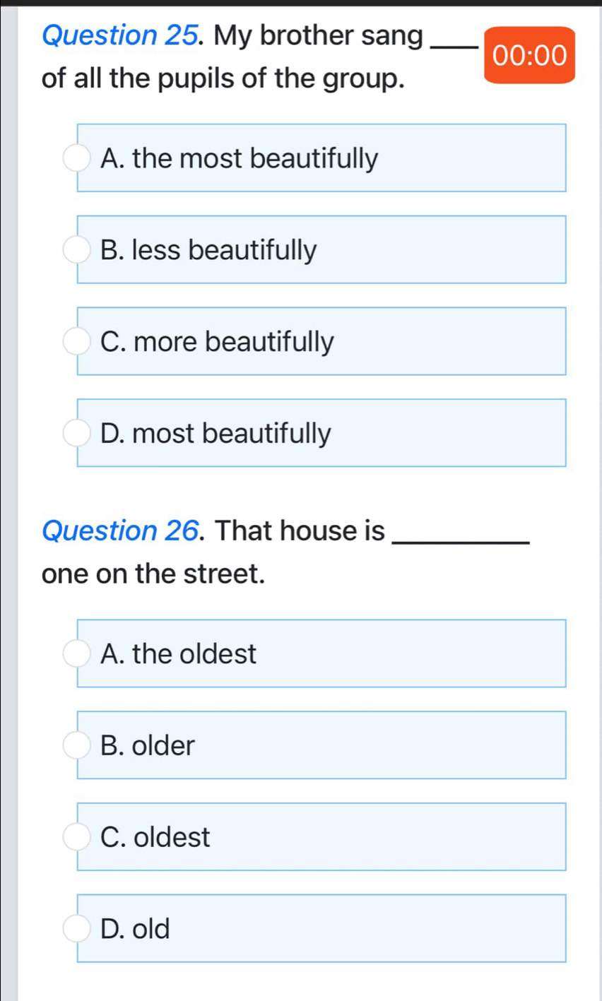 My brother sang_
00:00 
of all the pupils of the group.
A. the most beautifully
B. less beautifully
C. more beautifully
D. most beautifully
Question 26. That house is_
one on the street.
A. the oldest
B. older
C. oldest
D. old