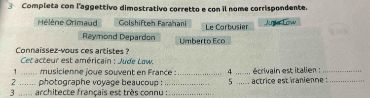 Completa con l’aggettivo dimostrativo corretto e con il nome corrispondente. 
Hélène Grimaud Golshifteh Farahani Le Corbusier 
Jude Law 
Raymond Depardon Umberto Eco 
Connaissez-vous ces artistes ? 
Cet acteur est américain : Jude Law. 
1 ....... musicienne joue souvent en France : _ 4 ....... écrivain est italien : 
2 ....... photographe voyage beaucoup : _5 ...... actrice est iranienne :_ 
3 ...... architecte français est très connu :_