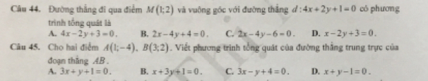 Đường thẳng đi qua điểm M(1;2) và vuông góc với đường thắng d:4x+2y+1=0 có phương
trình tổng quát là
A. 4x-2y+3=0. B. 2x-4y+4=0. C. 2x-4y-6=0. D. x-2y+3=0. 
Câu 45. Cho hai điểm A(1;-4), B(3;2). Viết phương trình tổng quát của đường thẳng trung trực của
đoạn thắng AB.
A. 3x+y+1=0. B. x+3y+1=0. C. 3x-y+4=0. D. x+y-1=0.