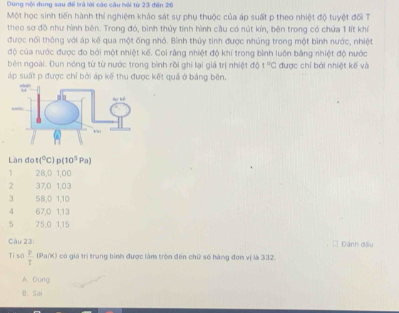 Dùng nội dung sau để trả lời các câu hỏi từ 23 đến 26
Một học sinh tiến hành thí nghiệm khảo sát sự phụ thuộc của áp suất p theo nhiệt độ tuyệt đối T
theo sơ đồ như hình bên. Trong đó, bình thủy tinh hình cầu có nút kín, bên trong có chứa 1 lít khí
được nối thông với áp kế qua một ống nhỏ. Bình thủy tính được nhúng trong một bình nước, nhiệt
độ của nước được đo bởi một nhiệt kế. Coi rằng nhiệt độ khí trong bình luôn bằng nhiệt độ nước
bên ngoài. Đun nóng từ từ nước trong bình rồi ghi lại giá trị nhiệt độ t°C được chỉ bởi nhiệt kế và
áp suất p được chỉ bởi áp kế thu được kết quả ở bảng bên.
Lần đot (^circ C) p(10^5 Pa)
1 28,0 1,00
2 37, 0 1,03
3 58, 0 1, 10
4 67, 0 1, 13
5 75, 0 1, 15
Câu 23: Đánh dấu
Tỉ số  p/T  (Pa/K) có giá trị trung bình được làm tròn đến chữ số hàng đơn vị là 332.
A. Đúng
B. Sai