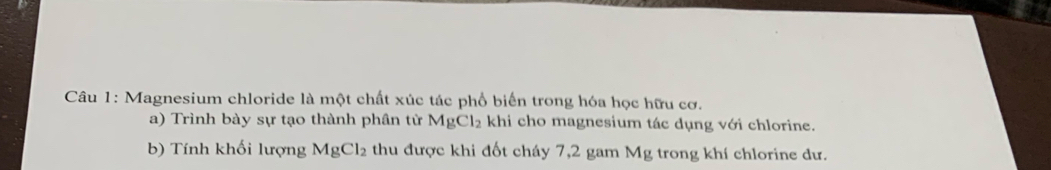 Magnesium chloride là một chất xúc tác phổ biển trong hóa học hữu cơ. 
a) Trình bày sự tạo thành phân từ MgCl_2 khi cho magnesium tác dụng với chlorine. 
b) Tính khối lượng MgCl_2 thu được khi đốt cháy 7,2 gam Mg trong khí chlorine dư.