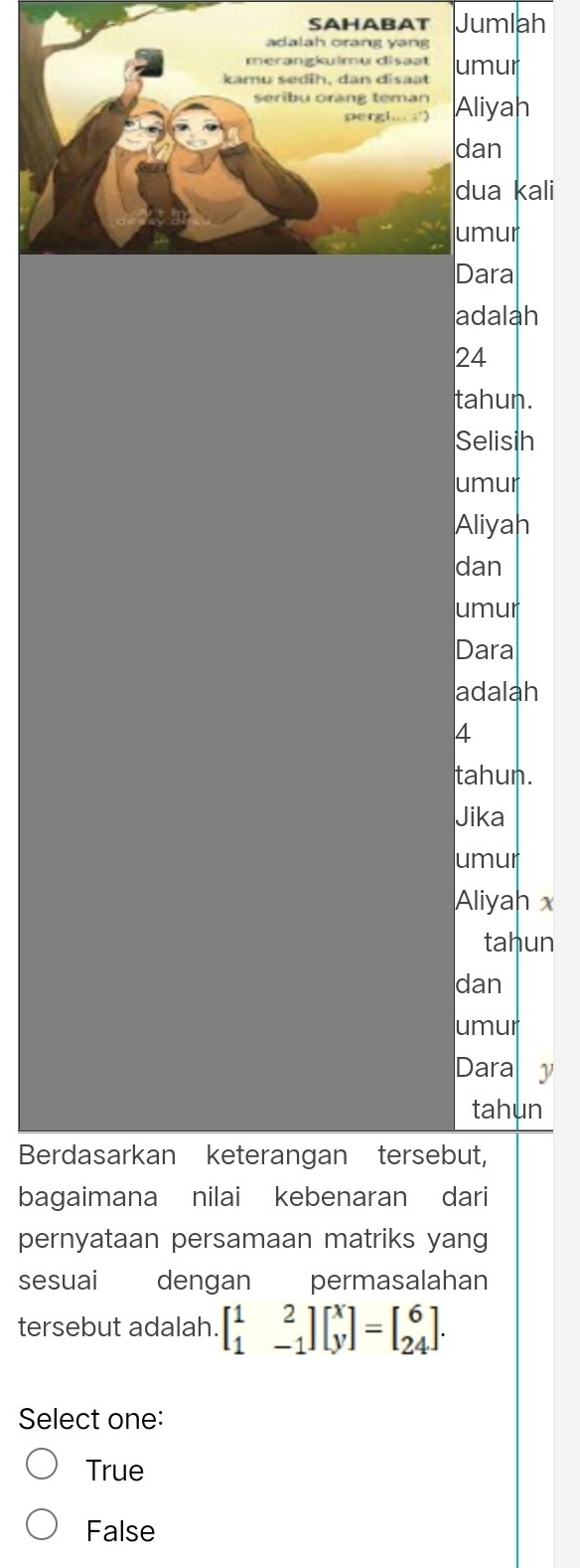 SAHABAT Jumlah
adalah orang yang
kamu sedih, dan disaat umur
seribu orang teman Aliyah
pergl.. ;'>
dan
dua kali
umur
Dara
adalah
24
tahun.
Selisih
umur
Aliyah
dan
umur
Dara
adalah
4
tahun.
Jika
umur
Aliyah x
tahun
dan
umur
Dara y
tahun
Berdasarkan keterangan tersebut,
bagaimana nilai kebenaran dari
pernyataan persamaan matriks yang
sesuai dengan permasalahan
tersebut adalah. beginbmatrix 1&2 1&-1endbmatrix beginbmatrix x yendbmatrix =beginbmatrix 6 24endbmatrix. 
Select one:
True
False