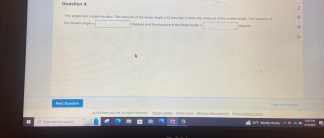 Two angles are supplementary. The measure of the larger angle is 12 less than 3 times the measure of the smaller angle. The measure of 
the smaller angle is □ degrees and the measure of the larger angle is □ degrees. 
Next Question Done and Review 
e 2023 McGraw Hill. All Rights Reserved Privlcy Center Jerms of Use Minimum Requisements Palforn Status Center 
Type here to search 45"F Mostly coud 2/14/2023